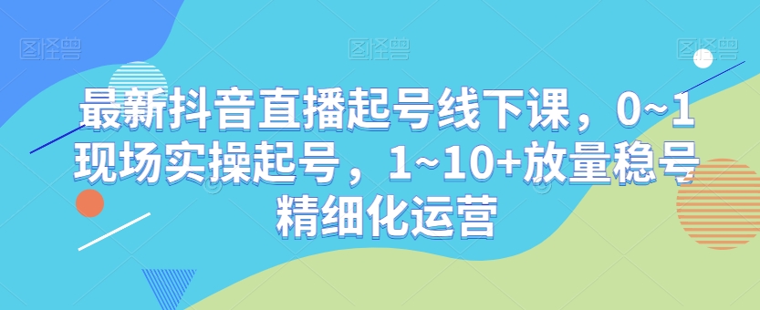 最新抖音直播起号线下课，0~1现场实操起号，1~10+放量稳号精细化运营-稀缺资源库