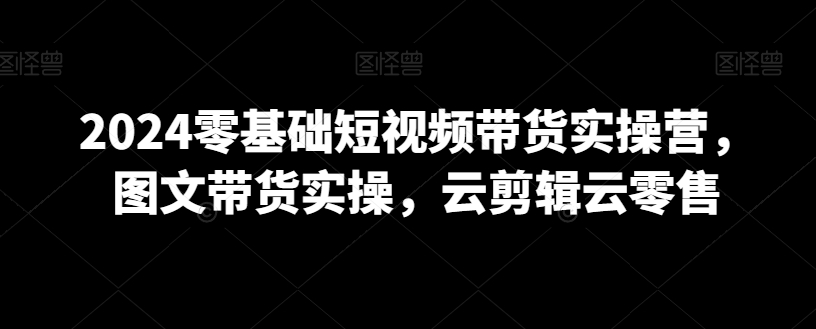 2024零基础短视频带货实操营，图文带货实操，云剪辑云零售-稀缺资源库