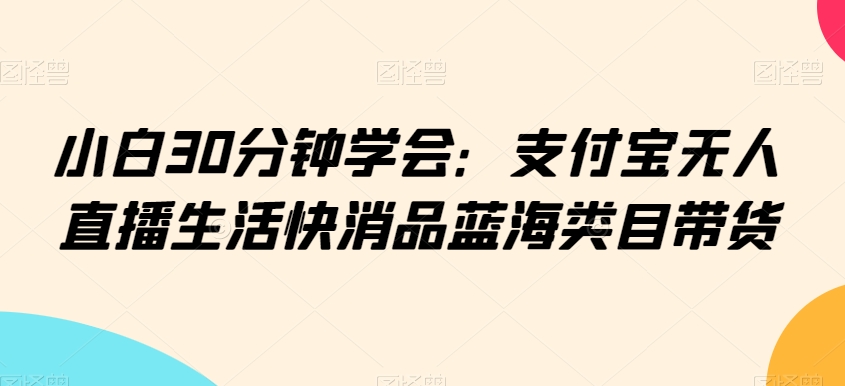 小白30分钟学会：支付宝无人直播生活快消品蓝海类目带货【揭秘】-稀缺资源库