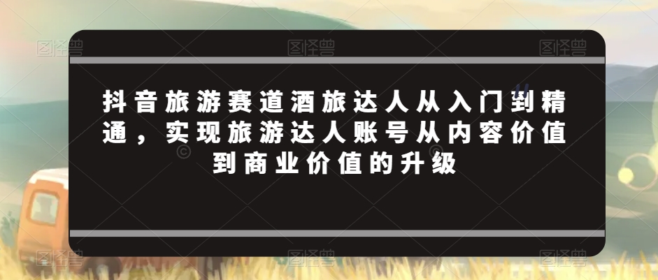 抖音旅游赛道酒旅达人从入门到精通，实现旅游达人账号从内容价值到商业价值的升级-稀缺资源库