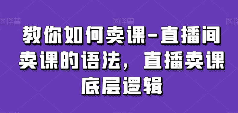 教你如何卖课-直播间卖课的语法，直播卖课底层逻辑-稀缺资源库