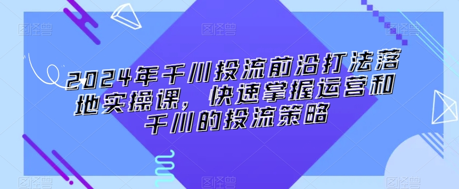 2024年千川投流前沿打法落地实操课，快速掌握运营和千川的投流策略-稀缺资源库