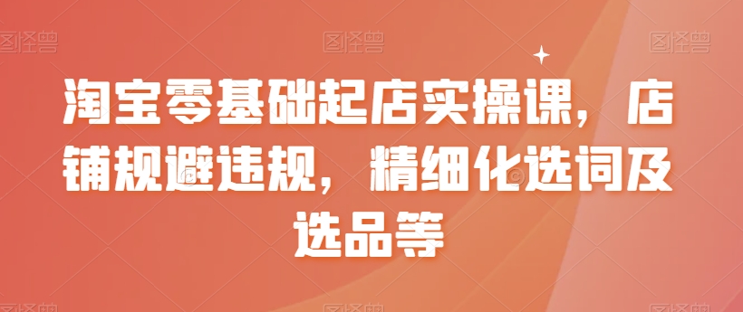 淘宝零基础起店实操课，店铺规避违规，精细化选词及选品等-稀缺资源库