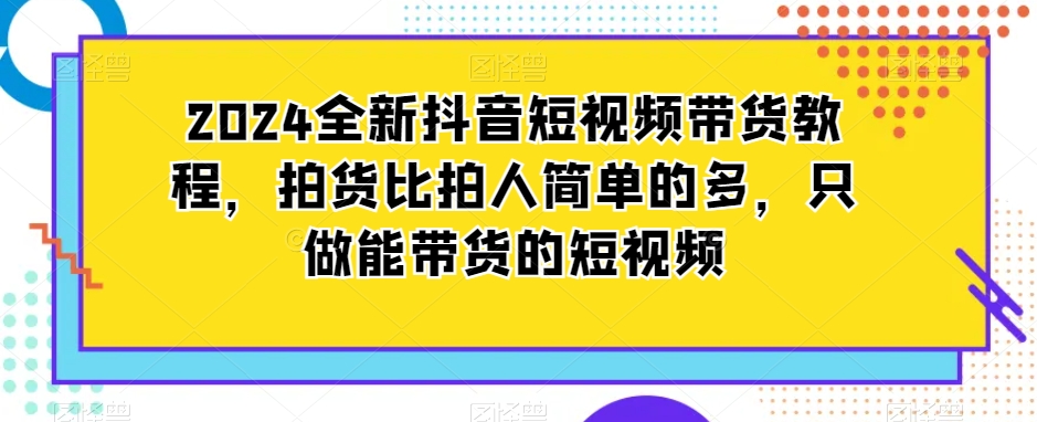 2024全新抖音短视频带货教程，拍货比拍人简单的多，只做能带货的短视频-稀缺资源库