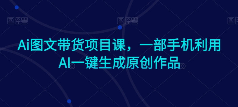 Ai图文带货项目课，一部手机利用AI一键生成原创作品-稀缺资源库