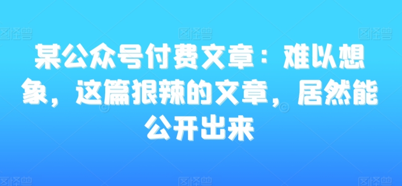 某公众号付费文章：难以想象，这篇狠辣的文章，居然能公开出来-稀缺资源库