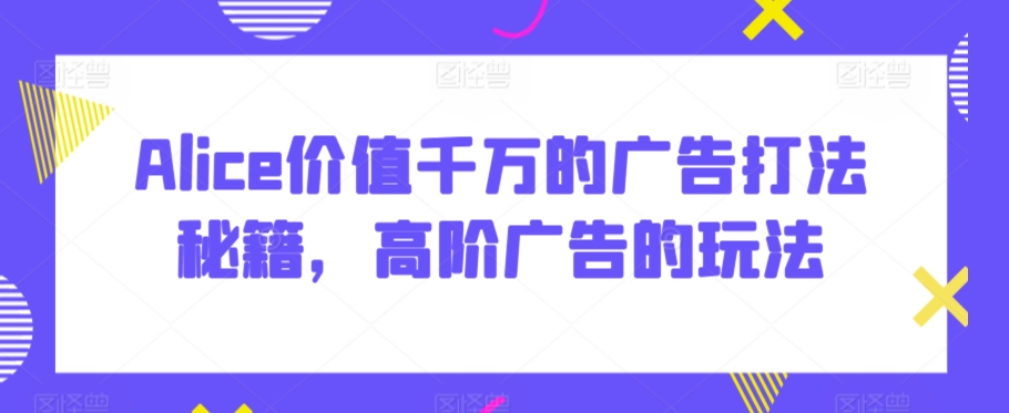 Alice价值千万的广告打法秘籍，高阶广告的玩法-稀缺资源库