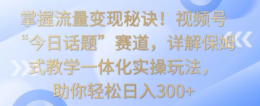 掌握流量变现秘诀！视频号“今日话题”赛道，详解保姆式教学一体化实操玩法，助你轻松日入300+【揭秘】-稀缺资源库