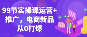 99节实操课运营+推广,电商新品从0打爆-稀缺资源库