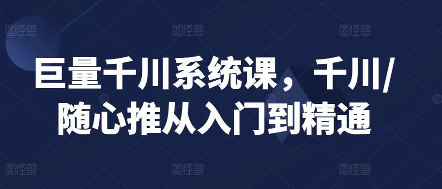 巨量千川系统课，千川/随心推从入门到精通-稀缺资源库