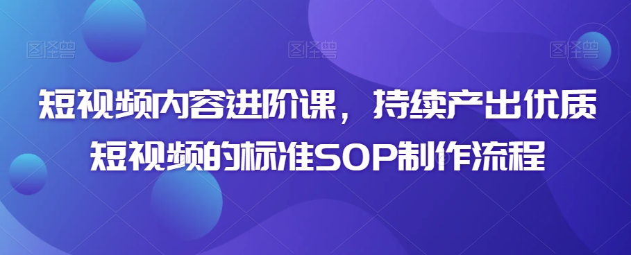 短视频内容进阶课，持续产出优质短视频的标准SOP制作流程-稀缺资源库