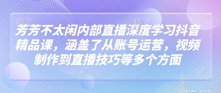 芳芳不太闲内部直播深度学习抖音精品课，涵盖了从账号运营，视频制作到直播技巧等多个方面-稀缺资源库