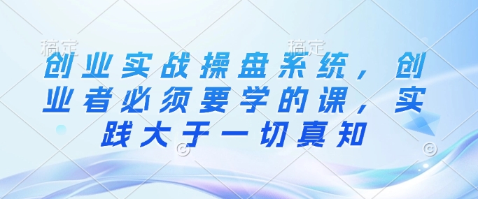 创业实战操盘系统，创业者必须要学的课，实践大于一切真知-稀缺资源库