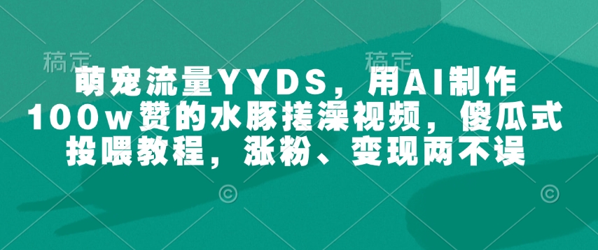 萌宠流量YYDS，用AI制作100w赞的水豚搓澡视频，傻瓜式投喂教程，涨粉、变现两不误-稀缺资源库