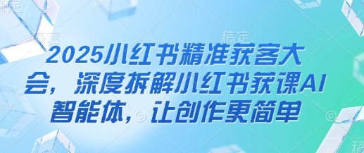 2025小红书精准获客大会，深度拆解小红书获课AI智能体，让创作更简单-稀缺资源库
