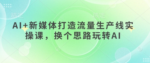 AI+新媒体打造流量生产线实操课，换个思路玩转AI-稀缺资源库