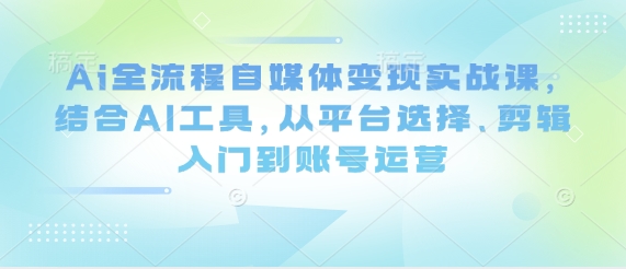 Ai全流程自媒体变现实战课，结合AI工具，从平台选择、剪辑入门到账号运营-稀缺资源库