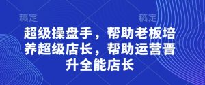 超级操盘手,帮助老板培养超级店长,帮助运营晋升全能店长-稀缺资源库