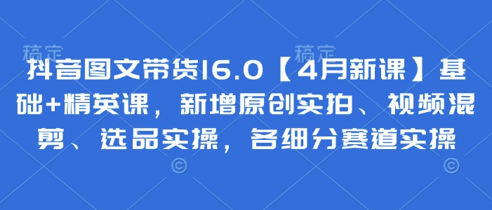 抖音图文带货16.0【4月新课】基础+精英课，新增原创实拍、视频混剪、选品实操，各细分赛道实操-稀缺资源库