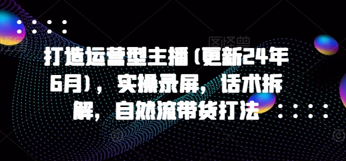 打造运营型主播(更新25年5月)，实操录屏，话术拆解，自然流带货打法-稀缺资源库