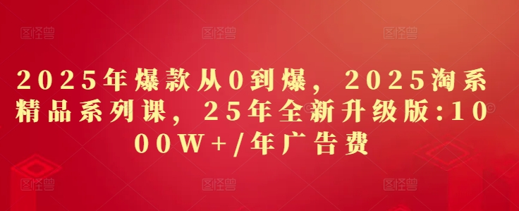 2025年爆款从0到爆，2025淘系精品系列课，25年全新升级版：1000W+1年广告费-稀缺资源库