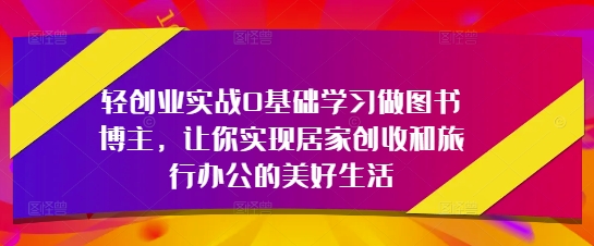轻创业实战0基础学习做图书博主，让你实现居家创收和旅行办公的美好生活-稀缺资源库