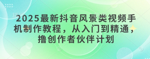 2025最新抖音风景类视频手机制作教程，从入门到精通，撸创作者伙伴计划-稀缺资源库