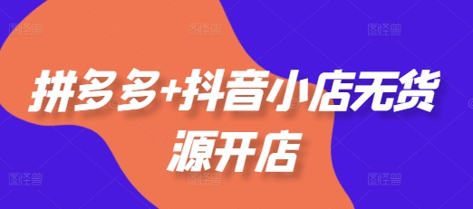 拼多多+抖音小店无货源开店，包括：选品、运营、基础、付费推广、爆款案例等(更新25年6月)-稀缺资源库