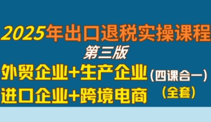2025年出口退税实操课程，外贸企业+生产企业+进口企业+跨境电商-稀缺资源库