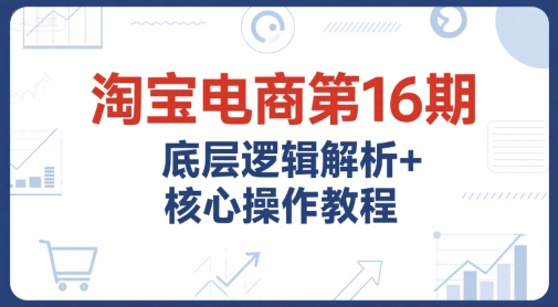 淘宝电商第16期，底层逻辑解析+核心操作教程，运营、推广提升能力的必学课程+配套资料-稀缺资源库