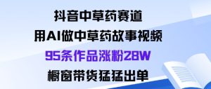 抖音中草药赛道，用Al做中草药故事视频95条作品涨粉28W，橱窗带货猛出单-稀缺资源库