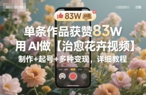 单条作品获赞83W，用AI做【治愈花卉视频】，制作+起号+多种变现，详细教程-稀缺资源库