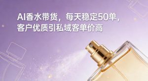 AI香水带货，每天稳定50单，客户优质引私域客单价高-稀缺资源库