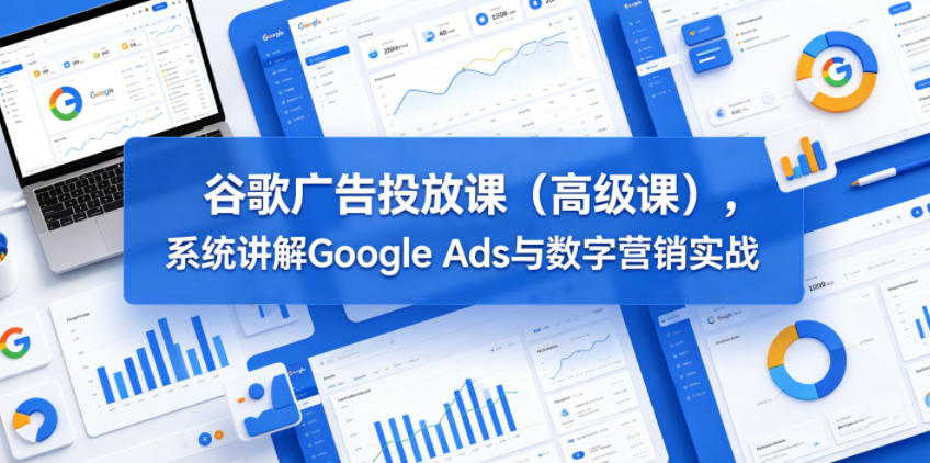 谷歌广告投放课（高级课），系统讲解Google Ads与数字营销实战-稀缺资源库