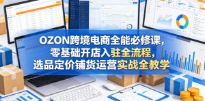 OZON跨境电商全能必修课，零基础开店入驻全流程，选品定价铺货运营实战全教学（更新0605）-稀缺资源库