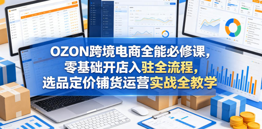 OZON跨境电商全能必修课，零基础开店入驻全流程，选品定价铺货运营实战全教学（更新0605）-稀缺资源库