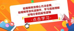 短视频带货核心方法全辑，​短视频带货实战操作，学习彻底理解好物分享的起号逻辑-稀缺资源库