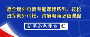 最全境外电商专题课程系列，轻松进军海外市场，跨境电商必备课程-稀缺资源库