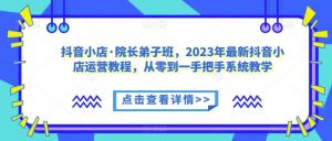 抖音小店·院长弟子班,2023年最新抖音小店运营教程,从零到一手把手系统教学-稀缺资源库
