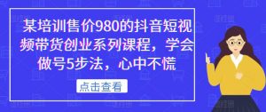 某培训售价980的抖音短视频带货创业系列课程,学会做号5步法,心中不慌-稀缺资源库