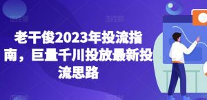 老干俊2023年投流指南,巨量千川投放最新投流思路-稀缺资源库