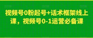 视频号0粉起号+话术框架线上课,视频号0-1运营必备课-稀缺资源库