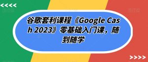 谷歌套利课程《Google Cash 2023》零基础入门课,随到随学-稀缺资源库