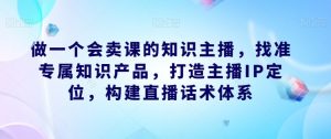 做一个会卖课的知识主播,找准专属知识产品,打造主播IP定位,构建直播话术体系-稀缺资源库