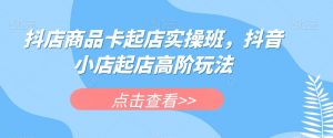 抖店商品卡起店实操班，抖音小店起店高阶玩法-稀缺资源库