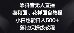 靠抖音无人直播，卖和面、花样面试教程，小白也能日入500+，落地保姆级教程【揭秘】-稀缺资源库