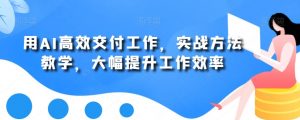 用AI高效交付工作,实战方法教学,大幅提升工作效率-稀缺资源库