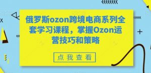 俄罗斯ozon跨境电商系列全套学习课程，掌握Ozon运营技巧和策略-稀缺资源库