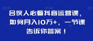 合伙人必看抖音运营课,如何月入10万+,一节课告诉你答案!-稀缺资源库