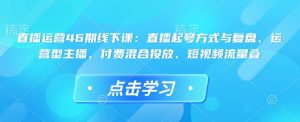 直播运营46期线下课:直播起号方式与复盘、运营型主播、付费混合投放、短视频流量叠-稀缺资源库